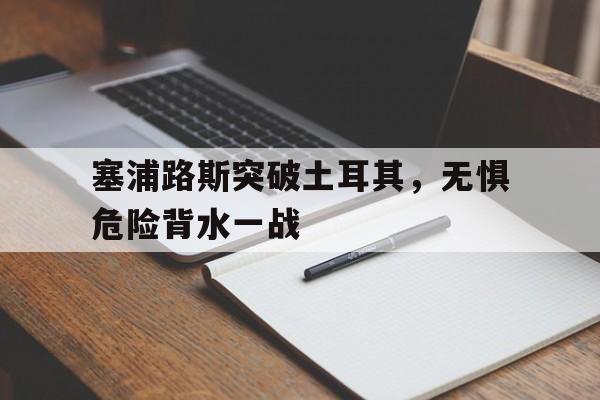 包含塞浦路斯突破土耳其，无惧危险背水一战的词条